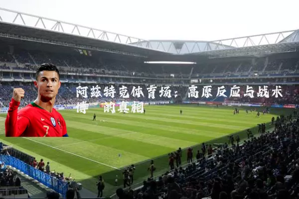 阿兹特克体育场:高原反应与战术博弈的真相